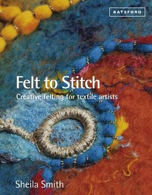 Felt to Stitch: Creative Felting for Textile Artists by Sheila Smith