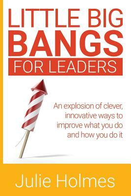 Little Big Bangs for Leaders: An Explosion of Clever, Innovative Ways to Improve What You Do and How You Do It by Julie Holmes