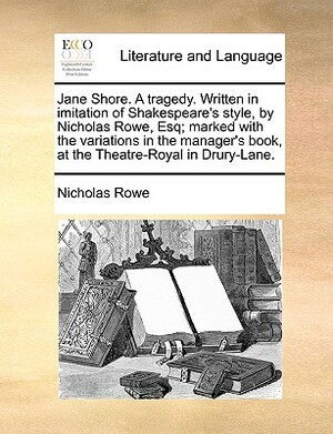 Jane Shore. a Tragedy. Written in Imitation of Shakespeare's Style, by Nicholas Rowe, Esq; Marked with the Variations in the Manager's Book, at the Th by Nicholas Rowe