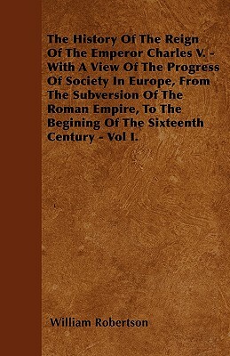 The History Of The Reign Of The Emperor Charles V. - With A View Of The Progress Of Society In Europe, From The Subversion Of The Roman Empire, To The by William Robertson