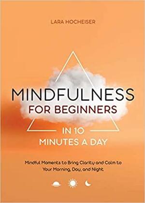 Mindfulness for Beginners in 10 Minutes a Day: Mindful Moments to Bring Clarity and Calm to Your Morning, Day, and Night by Lara Hocheiser