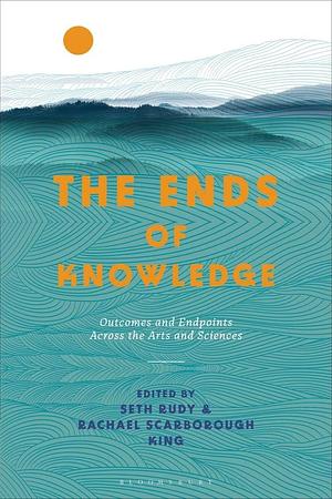 The Ends of Knowledge: Outcomes and Endpoints Across the Arts and Sciences by Seth Rudy, Rachael Scarborough King