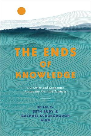 The Ends of Knowledge: Outcomes and Endpoints Across the Arts and Sciences by Rachael Scarborough King, Seth Rudy