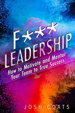 F*** Leadership: How to Motivate and Mentor Your Team to True Success by Josh Coats