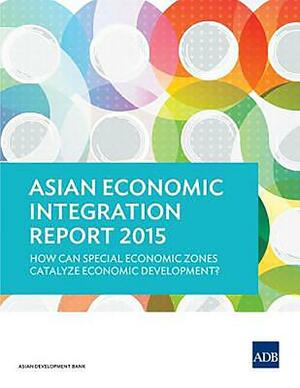 Asian Economic Integration Report 2015: How Can Special Economic Zones Catalyze Economic Development? by Asian Development Bank