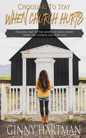 Choosing to Stay When Church Hurts: Holding Fast to the Gospel of Jesus Christ When the Church Has Hurt You by Ginny Hartman