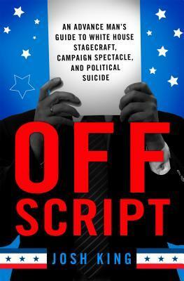 Off Script:An Advance Man's Guide to White House Stagecraft, Campaign Spectacle, and Political Suicide by Josh King