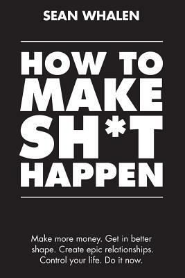 How to Make Sh*t Happen: Make More Money, Get in Better Shape, Create Epic Relationships and Control Your Life! by Sean Whalen