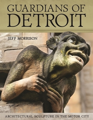 Guardians of Detroit: Architectural Sculpture in the Motor City by Jeff Morrison