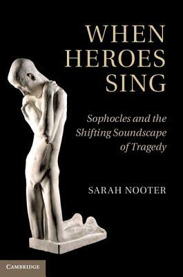 When Heroes Sing: Sophocles and the Shifting Soundscape of Tragedy by Sarah Nooter