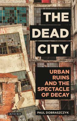 The Dead City: Urban Ruins and the Spectacle of Decay by Paul Dobraszczyk