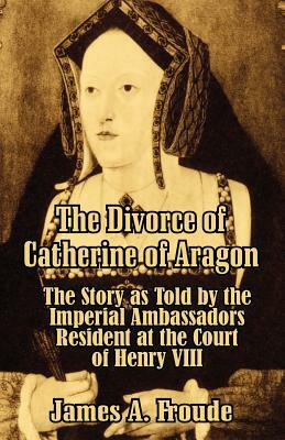 The Divorce of Catherine of Aragon: The Story as Told by the Imperial Ambassadors Resident at the Court of Henry VIII by James Anthony Froude
