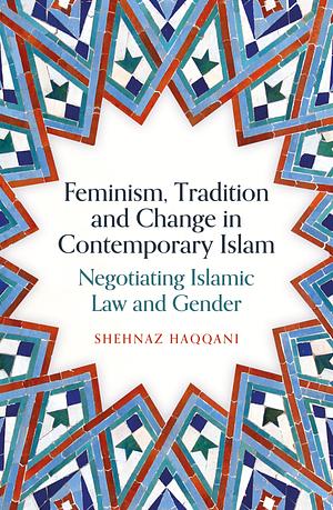 Feminism, Tradition and Change in Contemporary Islam: Negotiating Islamic Law and Gender by Shehnaz Haqqani