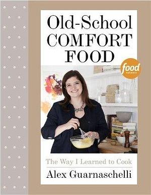 Old-School Comfort Food: The Way I Learned to Cook: A Cookbook by Alex Guarnaschelli, Alex Guarnaschelli