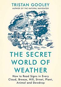 The Secret World of Weather: How to Read Signs in Every Cloud, Breeze, Hill, Street, Plant, Animal, and Dewdrop by Tristan Gooley