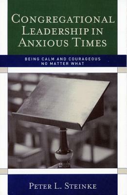 Congregational Leadership in Anxious Times: Being Calm and Courageous No Matter What by Peter L. Steinke