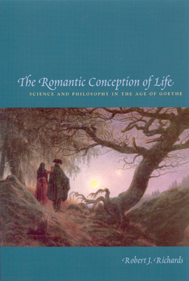 The Romantic Conception of Life: Science and Philosophy in the Age of Goethe by Robert J. Richards