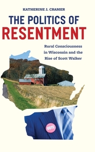 The Politics of Resentment: Rural Consciousness in Wisconsin and the Rise of Scott Walker by Katherine J. Cramer