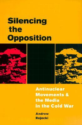 Silencing the Opposition: Antinuclear Movements and the Media in the Cold War by Andrew Rojecki