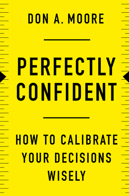 Perfectly Confident: How to Calibrate Your Decisions Wisely by Don A. Moore