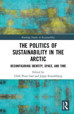 The Politics of Sustainability in the Arctic: Reconfiguring Identity, Space, and Time by Ulrik Pram Gad, Jeppe Strandsbjerg