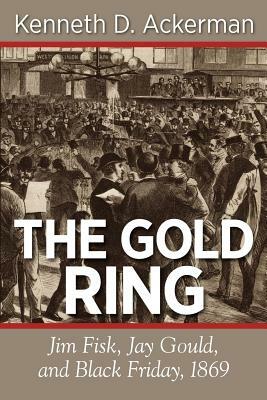 The Gold Ring: Jim Fisk, Jay Gould, and Black Friday, 1869 by Kenneth D. Ackerman