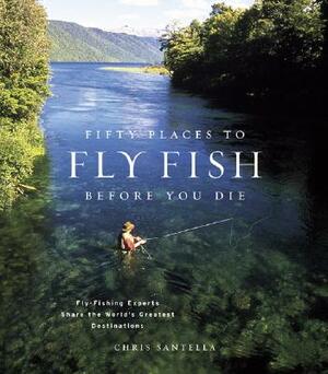 Fifty Places to Fly Fish Before You Die: Fly-Fishing Experts Share the Worlds Greatest Destinations by Chris Santella