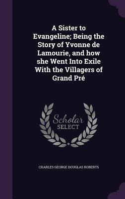 A Sister to Evangeline; Being the Story of Yvonne de Lamourie, and How She Went Into Exile with the Villagers of Grand Pre by Charles George Douglas Roberts