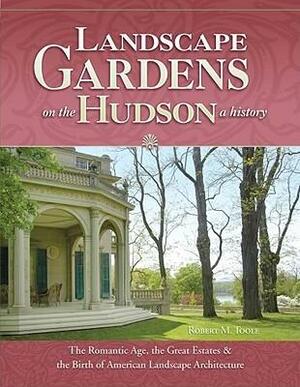 Landscape Gardens on the Hudson, a History: The Romantic Age, the Great Estates, and the Birth of American Landscape Architecture: Hyde Park, Sunnyside, Olana, Clermont, Lyndhurst, Montgomery Place, Locust Grove, Wilderstein, Springside, and Others by Robert M. Toole, Elizabeth Rogers