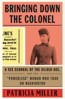 Bringing Down the Colonel: A Sex Scandal of the Gilded Age, and the Powerless Woman Who Took on Washington by Patricia Miller