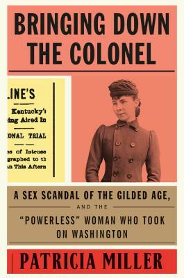 Bringing Down the Colonel: A Sex Scandal of the Gilded Age, and the Powerless Woman Who Took on Washington by Patricia Miller