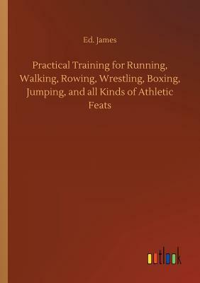 Practical Training for Running, Walking, Rowing, Wrestling, Boxing, Jumping, and All Kinds of Athletic Feats by Ed James