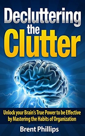 Decluttering the Clutter: Unlock your Brain's True Power to be Effective by Mastering the Habits of Organization by Brent Phillips