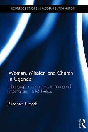 Women, Mission and Church in Uganda: Ethnographic encounters in an age of imperialism, 1895-1960s by Elizabeth Dimock