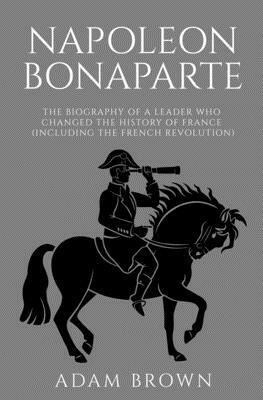 Napoleon Bonaparte: The Biography of a Leader Who Changed the History of France (Including the French Revolution) by Adam Brown