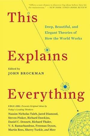 This Explains Everything: Deep, Beautiful, and Elegant Theories of How the World Works by Gino Segrè, Robert M. Sapolsky, Rebecca Goldstein, Stewart Brand, Daniel C. Dennett, Mahzarin Banaji, Thomas Metzinger, Armand Marie Leroi, Matt Ridley, Gerd Gigerenzer, Jeremy Bernstein, John Brockman, A.C. Grayling, Steven Pinker, Shing-Tung Yau, Judith Rich Harris, Sean Carroll, Satyajit Das, Freeman Dyson, Anton Zeilinger, Aubrey de Grey, Frank Wilczek, Jennifer Jacquet, Jonathan Gottschall, David M. Buss, Scott Atran, Kevin P. Hand, Hugo Mercier, Max Tegmark, Dan Sperber, Carlo Rovelli, Andrei D. Linde, Martin J. Rees, Howard Gardner, Carl Zimmer, Alan Alda, James J. O'Donnell, David Eagleman, Susan Blackmore, Paul J. Steinhardt, Leonard Susskind, Clay Shirky, Richard Dawkins, Haim Harari, George Dyson, Paul Saffo, David G. Myers, Robert R. Provine, Joel Gold, Richard H. Thaler, V.S. Ramachandran