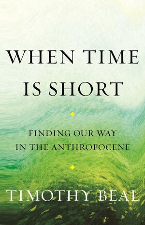 When Time Is Short: Finding Our Way in the Anthropocene by Timothy Beal, Timothy Beal