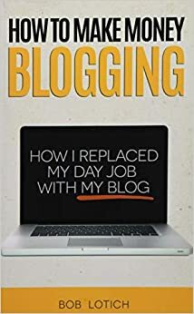 How To Make Money Blogging: How I Replaced My Day Job With My Blog by Bob Lotich