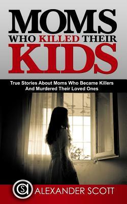 Moms Who Killed Their Kids: True Stories About Moms Who Became Killers And Murde by Alexander Scott