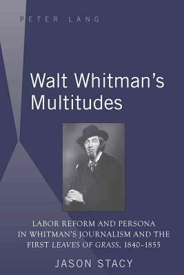 Walt Whitman's Multitudes: Labor Reform and Persona in Whitman's Journalism and the First "leaves of Grass, 1840-1855 by Jason Stacy