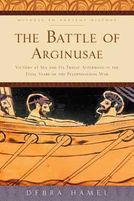 The Battle of Arginusae: Victory at Sea and Its Tragic Aftermath in the Final Years of the Peloponnesian War by Debra Hamel