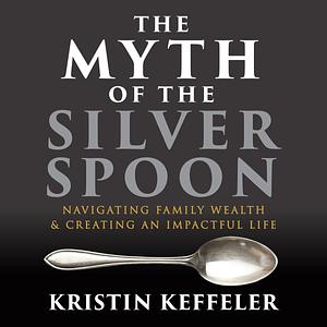 The Myth of the Silver Spoon: Navigating Family Wealth and Creating an Impactful Life by Kristin Keffeler