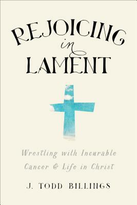 Rejoicing in Lament: Wrestling with Incurable Cancer and Life in Christ by J. Todd Billings