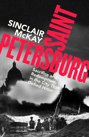 Saint Petersburg: Sacrifice and Redemption in the City That Defied Hitler by Sinclair McKay