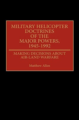 Military Helicopter Doctrines of the Major Powers, 1945-1992: Making Decisions about Air-Land Warfare by Matthew Allen