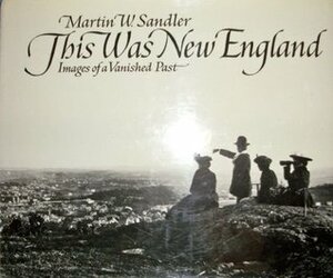 This Was New England: Images Of A Vanished Past by Martin W. Sandler