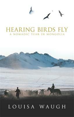 Hearing Birds Fly: A Nomadic Year in Mongolia by Louisa Waugh