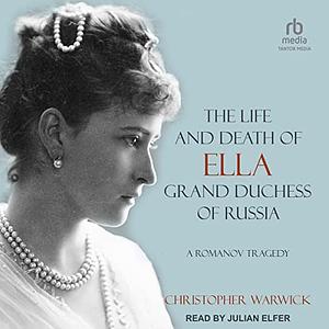 The Life and Death of Ella Grand Duchess of Russia: A Romanov Tragedy by Christopher Warwick