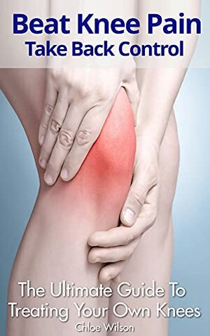Beat Knee Pain: Take Back Control. The Ultimate Guide To Treating Your Own Knees by Chloe Wilson