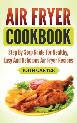 Air Fryer Cookbook: Step By Step Guide For Healthy, Easy And Delicious Air Fryer Recipes by John Carter